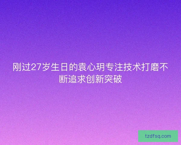 刚过27岁生日的袁心玥专注技术打磨不断追求创新突破
