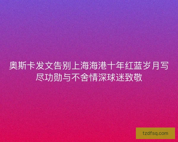 奥斯卡发文告别上海海港十年红蓝岁月写尽功勋与不舍情深球迷致敬